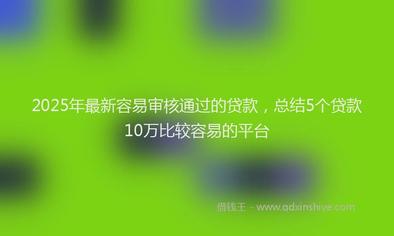 2025年最新容易审核通过的贷款，总结5个贷款10万比较容易的平台