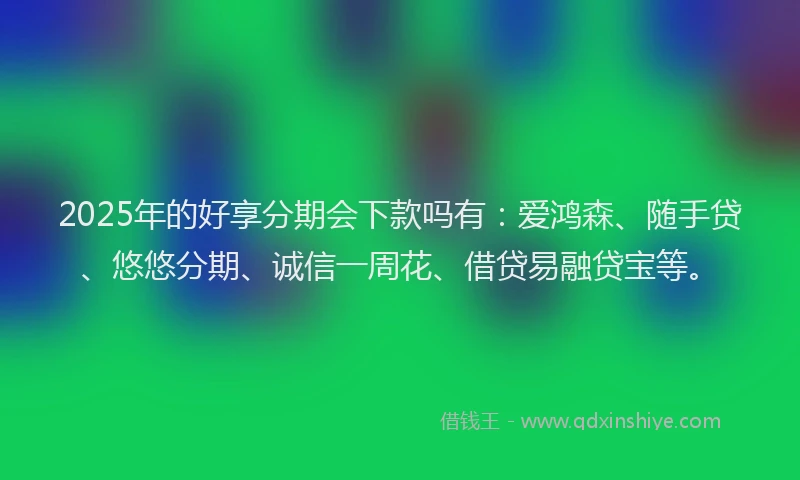 2025年的好享分期会下款吗有：爱鸿森、随手贷、悠悠分期、诚信一周花、借贷易融贷宝等。
