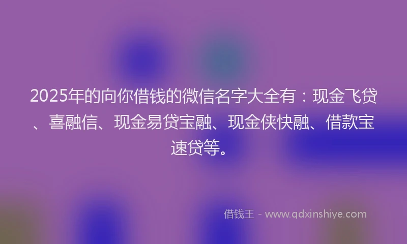 2025年的向你借钱的微信名字大全有：现金飞贷、喜融信、现金易贷宝融、现金侠快融、借款宝速贷等。
