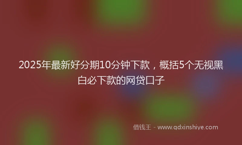 2025年最新好分期10分钟下款，概括5个无视黑白必下款的网贷口子