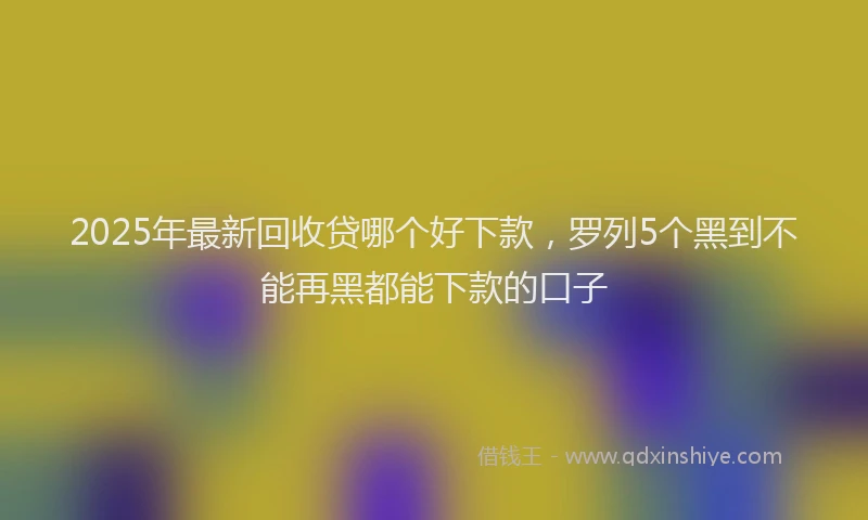 2025年最新回收贷哪个好下款，罗列5个黑到不能再黑都能下款的口子