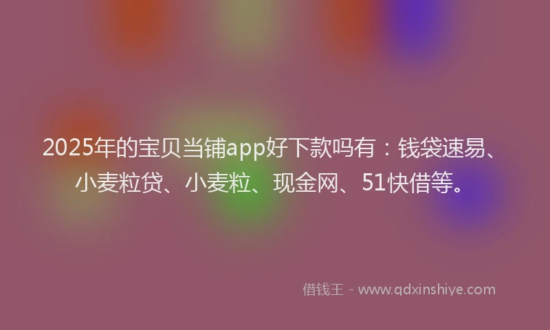 2025年的宝贝当铺app好下款吗有：钱袋速易、小麦粒贷、小麦粒、现金网、51快借等。