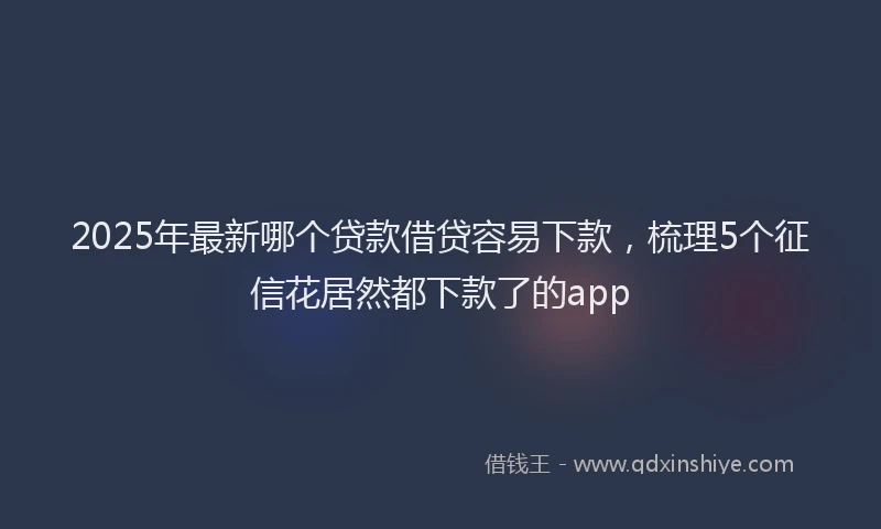 2025年最新哪个贷款借贷容易下款，梳理5个征信花居然都下款了的app