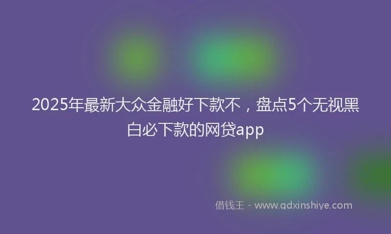 2025年最新大众金融好下款不，盘点5个无视黑白必下款的网贷app