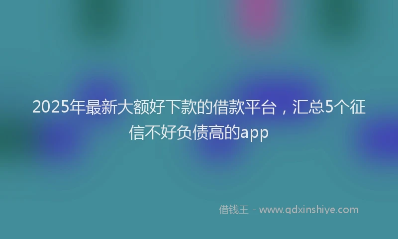 2025年最新大额好下款的借款平台，汇总5个征信不好负债高的app