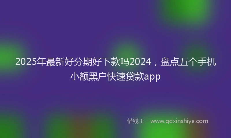 2025年最新好分期好下款吗2024，盘点五个手机小额黑户快速贷款app