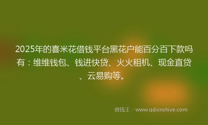2025年的喜米花借钱平台黑花户能百分百下款吗有：维维钱包、钱进快贷、火火租机、现金直贷、云易购等。