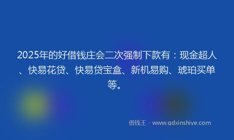 2025年的好借钱庄会二次强制下款有：现金超人、快易花贷、快易贷宝盒、新机易购、琥珀买单等。