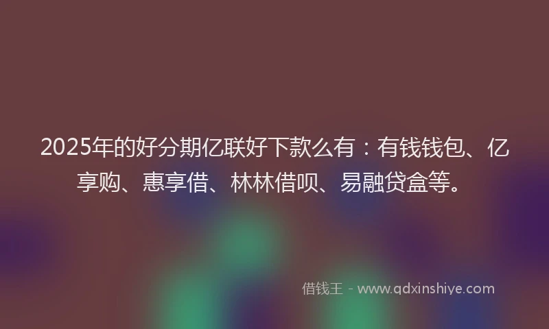 2025年的好分期亿联好下款么有：有钱钱包、亿享购、惠享借、林林借呗、易融贷盒等。