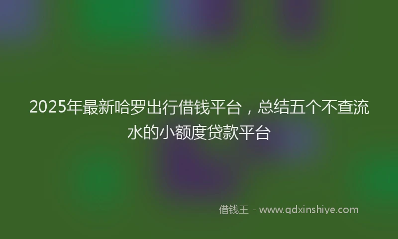 2025年最新哈罗出行借钱平台，总结五个不查流水的小额度贷款平台