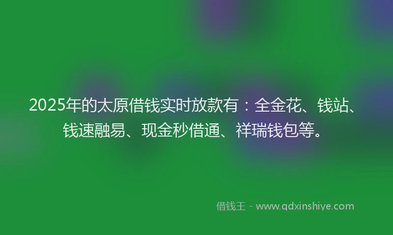 2025年的太原借钱实时放款有：全金花、钱站、钱速融易、现金秒借通、祥瑞钱包等。