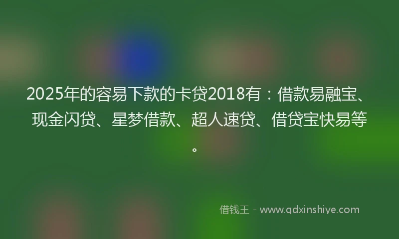 2025年的容易下款的卡贷2018有：借款易融宝、现金闪贷、星梦借款、超人速贷、借贷宝快易等。