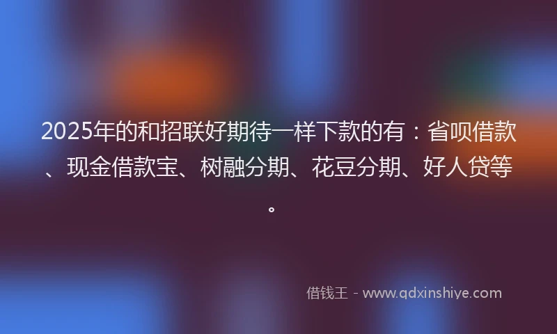 2025年的和招联好期待一样下款的有：省呗借款、现金借款宝、树融分期、花豆分期、好人贷等。