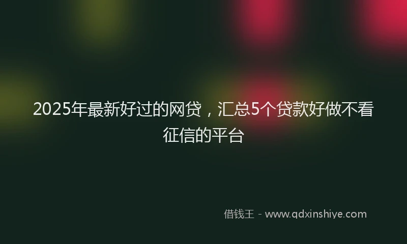 2025年最新好过的网贷，汇总5个贷款好做不看征信的平台