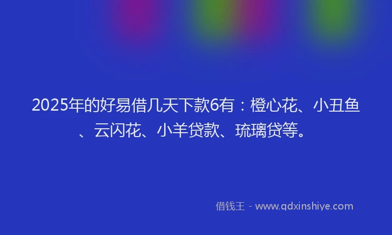 2025年的好易借几天下款6有：橙心花、小丑鱼、云闪花、小羊贷款、琉璃贷等。