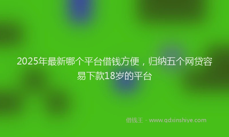 2025年最新哪个平台借钱方便，归纳五个网贷容易下款18岁的平台