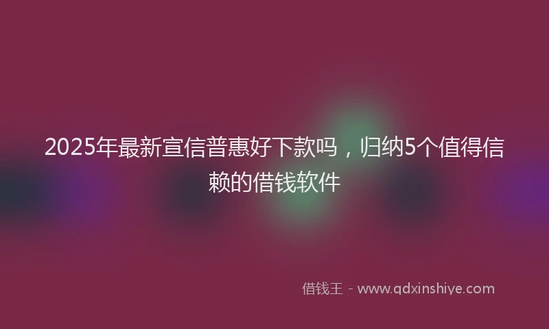 2025年最新宣信普惠好下款吗，归纳5个值得信赖的借钱软件