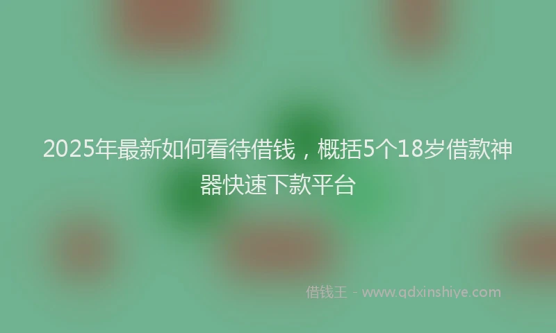 2025年最新如何看待借钱，概括5个18岁借款神器快速下款平台