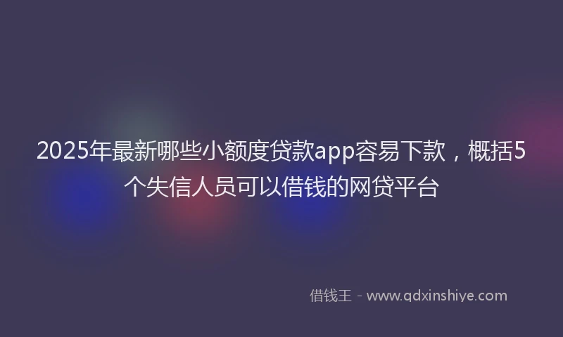 2025年最新哪些小额度贷款app容易下款，概括5个失信人员可以借钱的网贷平台