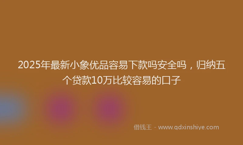 2025年最新小象优品容易下款吗安全吗，归纳五个贷款10万比较容易的口子