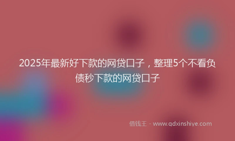 2025年最新好下款的网贷口子，整理5个不看负债秒下款的网贷口子