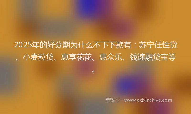2025年的好分期为什么不下下款有：苏宁任性贷、小麦粒贷、惠享花花、惠众乐、钱速融贷宝等。