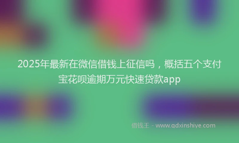 2025年最新在微信借钱上征信吗，概括五个支付宝花呗逾期万元快速贷款app