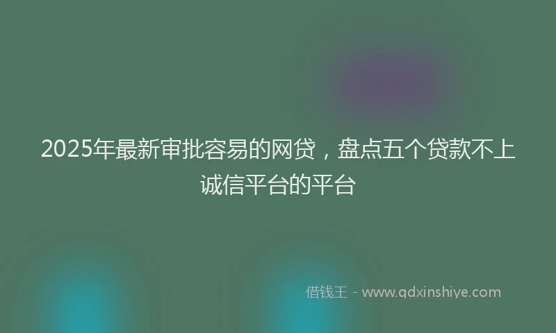 2025年最新审批容易的网贷，盘点五个贷款不上诚信平台的平台