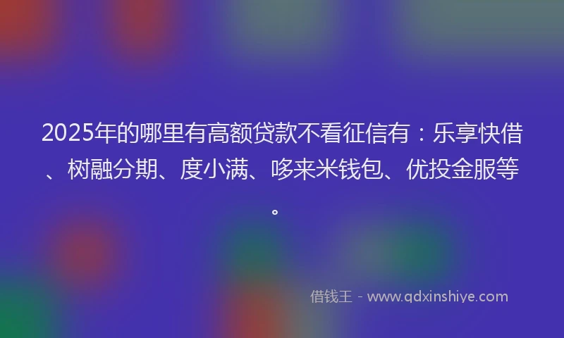 2025年的哪里有高额贷款不看征信有：乐享快借、树融分期、度小满、哆来米钱包、优投金服等。