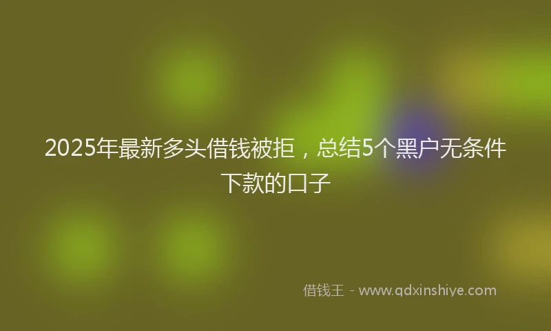 2025年最新多头借钱被拒，总结5个黑户无条件下款的口子