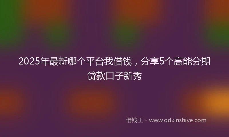 2025年最新哪个平台我借钱，分享5个高能分期贷款口子新秀