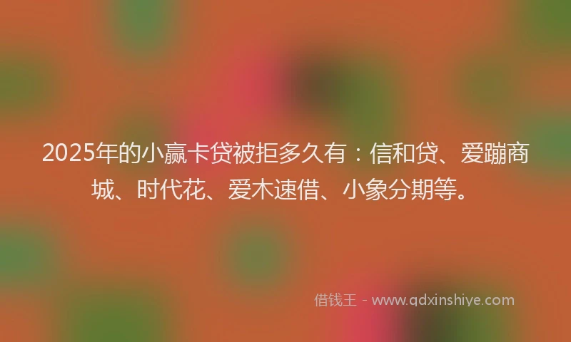 2025年的小赢卡贷被拒多久有：信和贷、爱蹦商城、时代花、爱木速借、小象分期等。