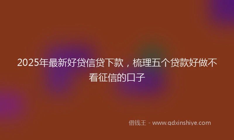 2025年最新好贷信贷下款，梳理五个贷款好做不看征信的口子