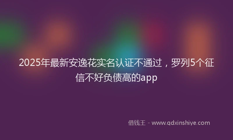 2025年最新安逸花实名认证不通过，罗列5个征信不好负债高的app