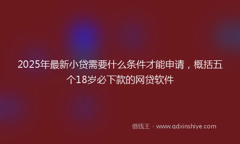 2025年最新小贷需要什么条件才能申请，概括五个18岁必下款的网贷软件
