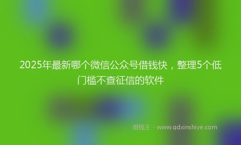 2025年最新哪个微信公众号借钱快，整理5个低门槛不查征信的软件