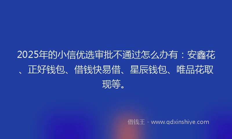 2025年的小信优选审批不通过怎么办有：安鑫花、正好钱包、借钱快易借、星辰钱包、唯品花取现等。