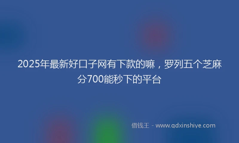 2025年最新好口子网有下款的嘛，罗列五个芝麻分700能秒下的平台