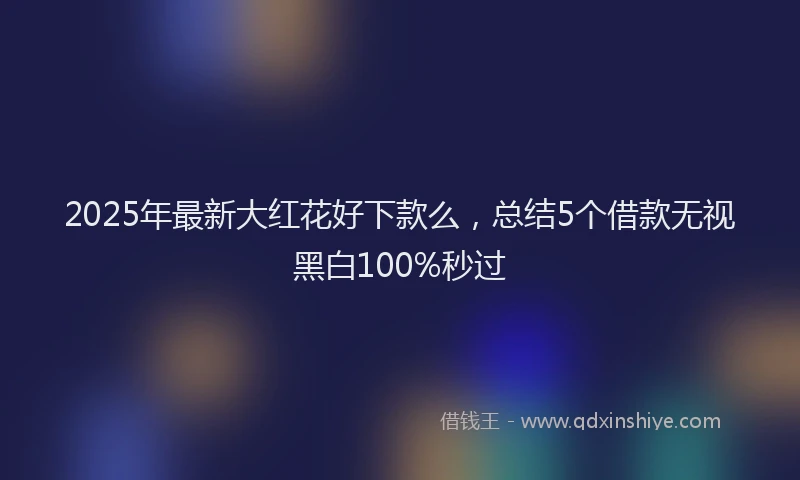 2025年最新大红花好下款么，总结5个借款无视黑白100%秒过