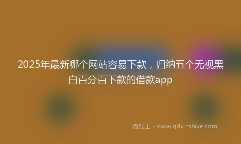 2025年最新哪个网站容易下款，归纳五个无视黑白百分百下款的借款app