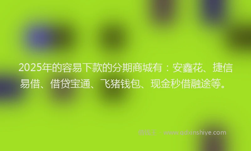 2025年的容易下款的分期商城有：安鑫花、捷信易借、借贷宝通、飞猪钱包、现金秒借融途等。