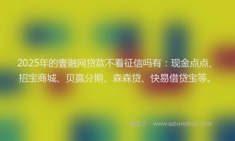 2025年的壹融网贷款不看征信吗有：现金点点、招宝商城、贝赢分期、森森贷、快易借贷宝等。