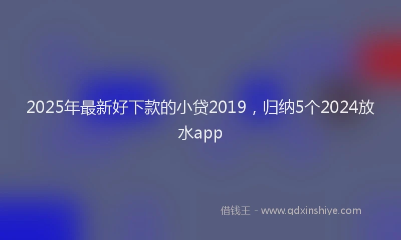 2025年最新好下款的小贷2019，归纳5个2024放水app