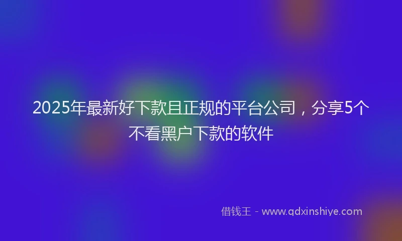 2025年最新好下款且正规的平台公司，分享5个不看黑户下款的软件