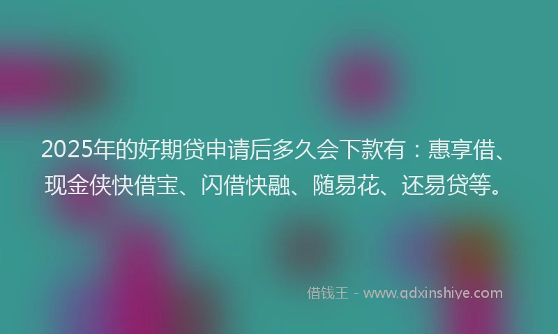 2025年的好期贷申请后多久会下款有：惠享借、现金侠快借宝、闪借快融、随易花、还易贷等。