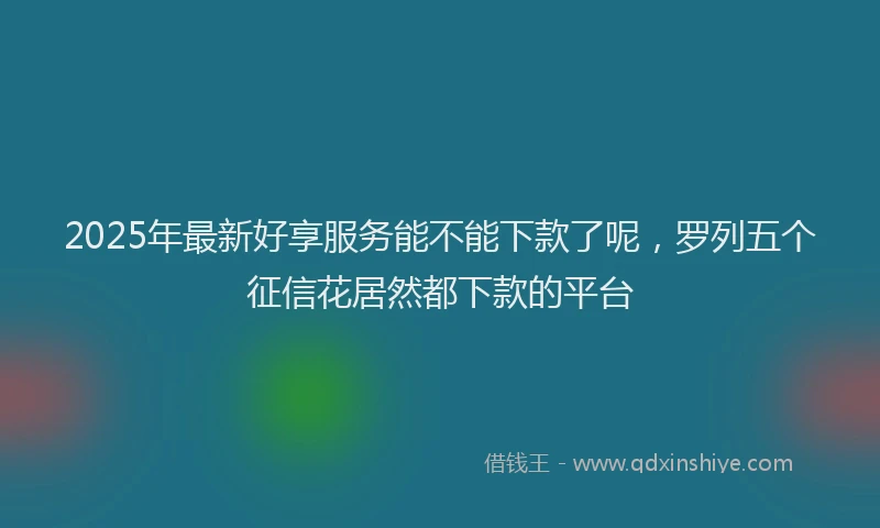 2025年最新好享服务能不能下款了呢，罗列五个征信花居然都下款的平台