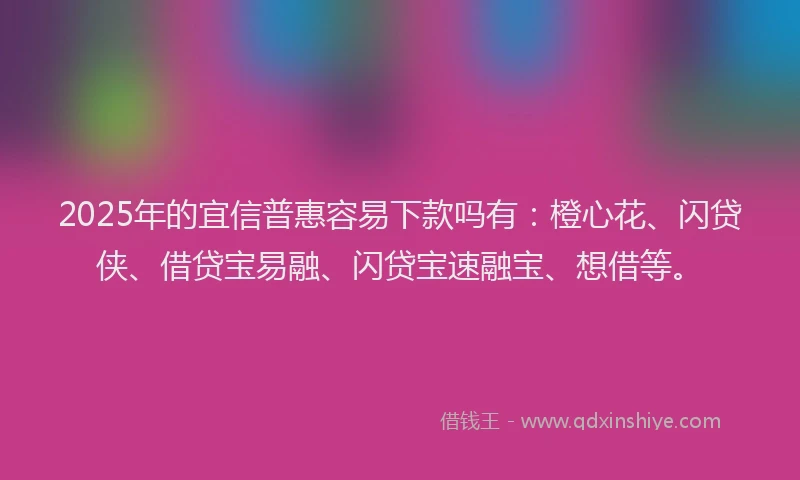 2025年的宜信普惠容易下款吗有：橙心花、闪贷侠、借贷宝易融、闪贷宝速融宝、想借等。