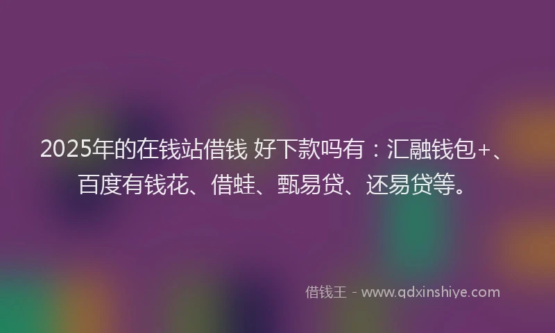 2025年的在钱站借钱 好下款吗有：汇融钱包+、百度有钱花、借蛙、甄易贷、还易贷等。