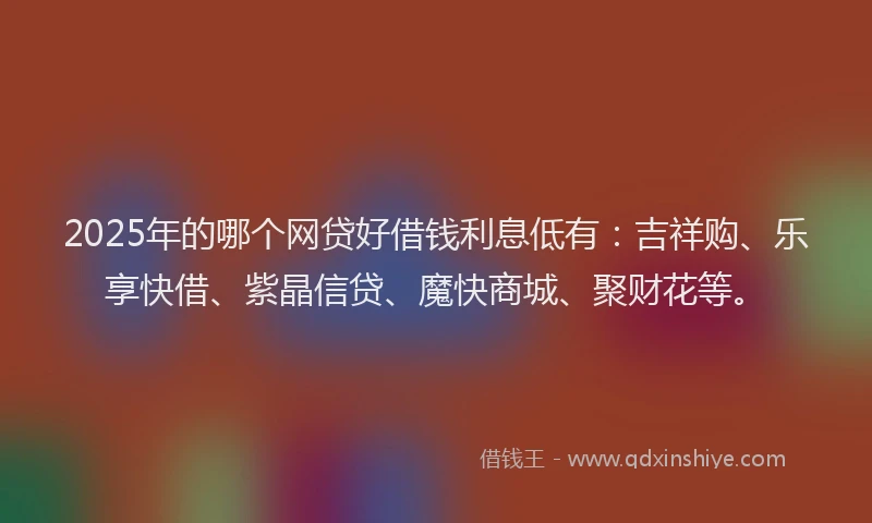 2025年的哪个网贷好借钱利息低有：吉祥购、乐享快借、紫晶信贷、魔快商城、聚财花等。