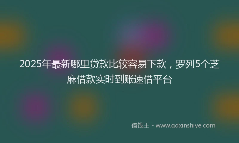2025年最新哪里贷款比较容易下款，罗列5个芝麻借款实时到账速借平台